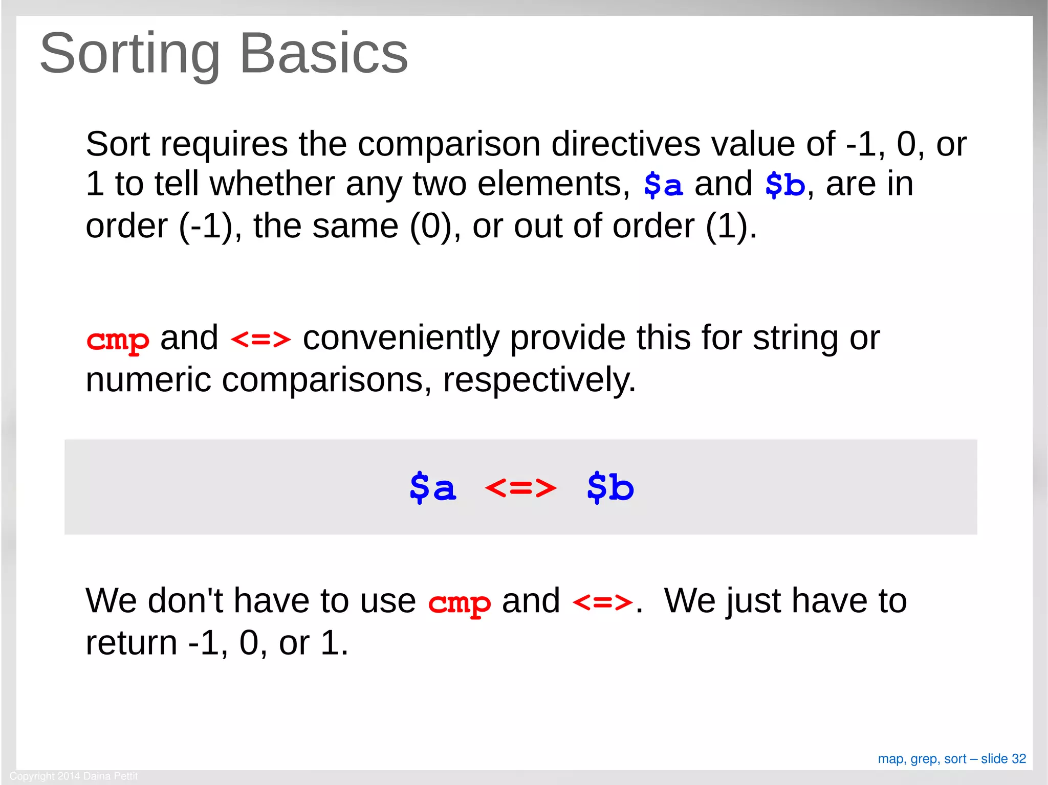 Copyright 2014 Daina Pettit
map, grep, sort – slide 32
Sorting Basics
Sort requires the comparison directives value of -1, 0, or
1 to tell whether any two elements, $a and $b, are in
order (-1), the same (0), or out of order (1).
cmp and <=> conveniently provide this for string or
numeric comparisons, respectively.
We don't have to use cmp and <=>. We just have to
return -1, 0, or 1.
$a <=> $b
 