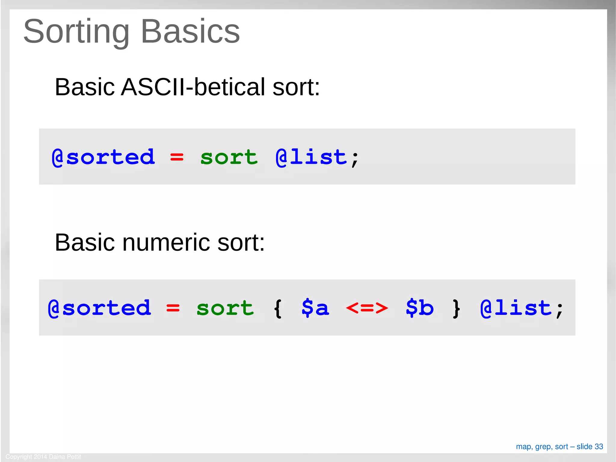 Copyright 2014 Daina Pettit
map, grep, sort – slide 33
Sorting Basics
Basic ASCII-betical sort:
Basic numeric sort:
@sorted = sort @list;
@sorted = sort { $a <=> $b } @list;
 