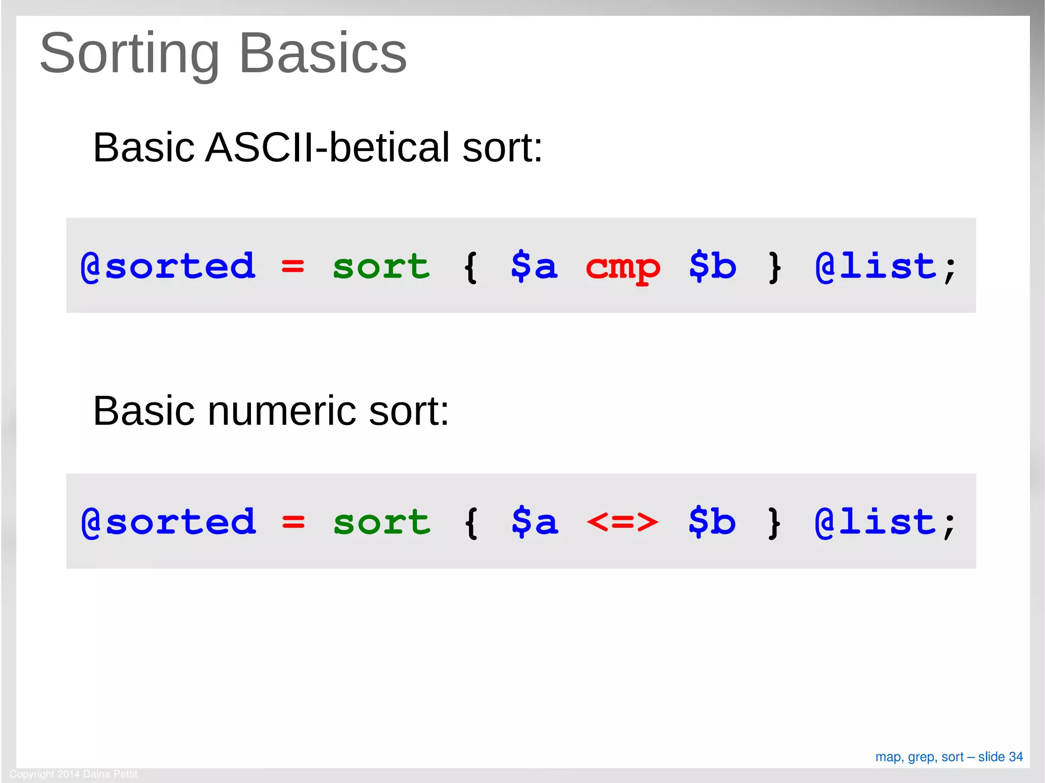 Copyright 2014 Daina Pettit
map, grep, sort – slide 34
Sorting Basics
Basic ASCII-betical sort:
Basic numeric sort:
@sorted = sort { $a cmp $b } @list;
@sorted = sort { $a <=> $b } @list;
 