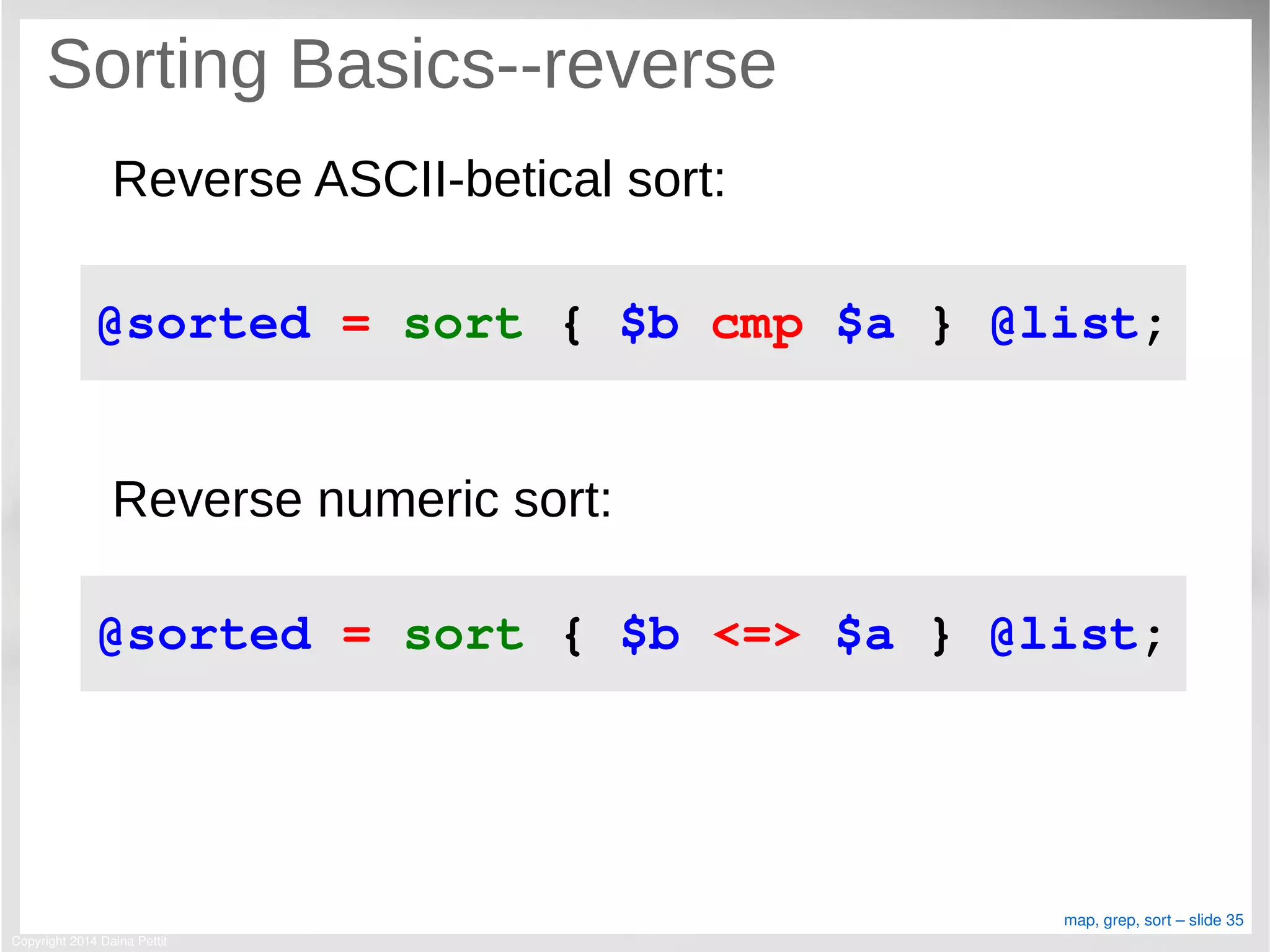 Copyright 2014 Daina Pettit
map, grep, sort – slide 35
Sorting Basics--reverse
Reverse ASCII-betical sort:
Reverse numeric sort:
@sorted = sort { $b cmp $a } @list;
@sorted = sort { $b <=> $a } @list;
 