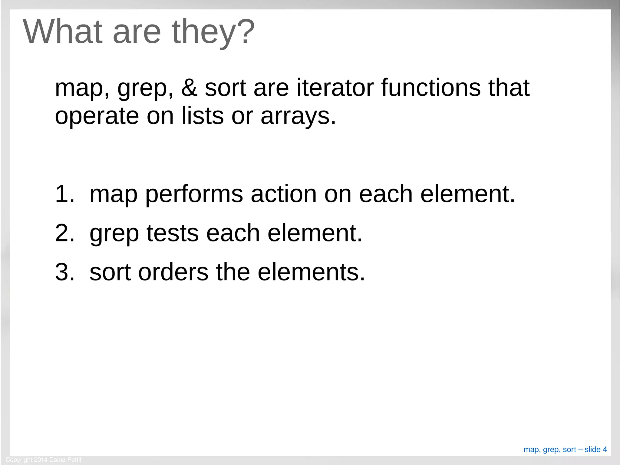 Copyright 2014 Daina Pettit
map, grep, sort – slide 4
What are they?
map, grep, & sort are iterator functions that
operate on lists or arrays.
1. map performs action on each element.
2. grep tests each element.
3. sort orders the elements.
 