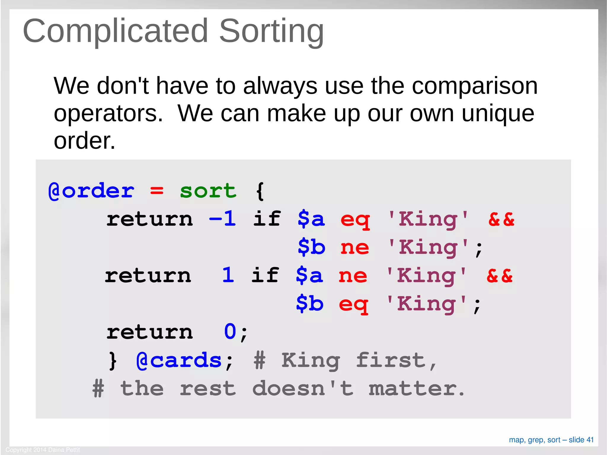 Copyright 2014 Daina Pettit
map, grep, sort – slide 41
Complicated Sorting
We don't have to always use the comparison
operators. We can make up our own unique
order.
@order = sort { 
    return ­1 if $a eq 'King' &&
                 $b ne 'King';
  return  1 if $a ne 'King' &&
               $b eq 'King';
    return  0;
    } @cards; # King first, 
   # the rest doesn't matter.
 