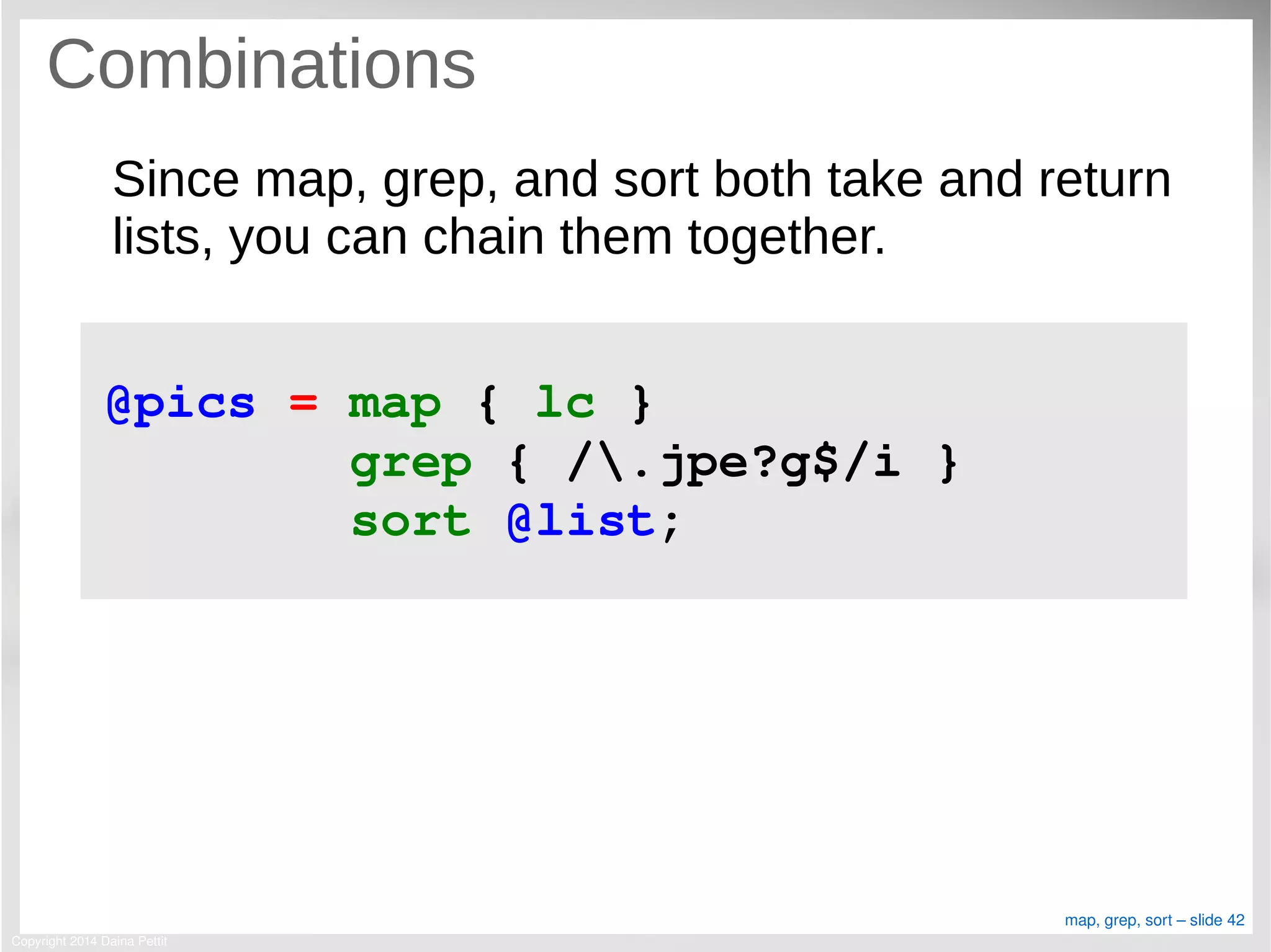Copyright 2014 Daina Pettit
map, grep, sort – slide 42
Combinations
Since map, grep, and sort both take and return
lists, you can chain them together.
@pics = map { lc } 
        grep { /.jpe?g$/i } 
        sort @list;
 