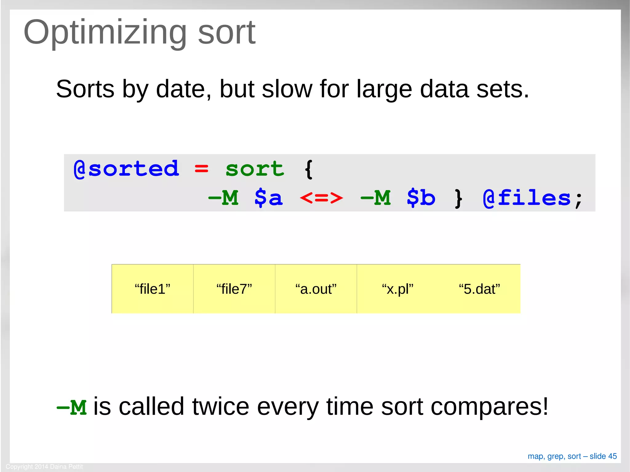 Copyright 2014 Daina Pettit
map, grep, sort – slide 45
Optimizing sort
Sorts by date, but slow for large data sets.
­M is called twice every time sort compares!
@sorted = sort {
       ­M $a <=> ­M $b } @files;
“file1” “file7” “a.out” “x.pl” “5.dat”
 