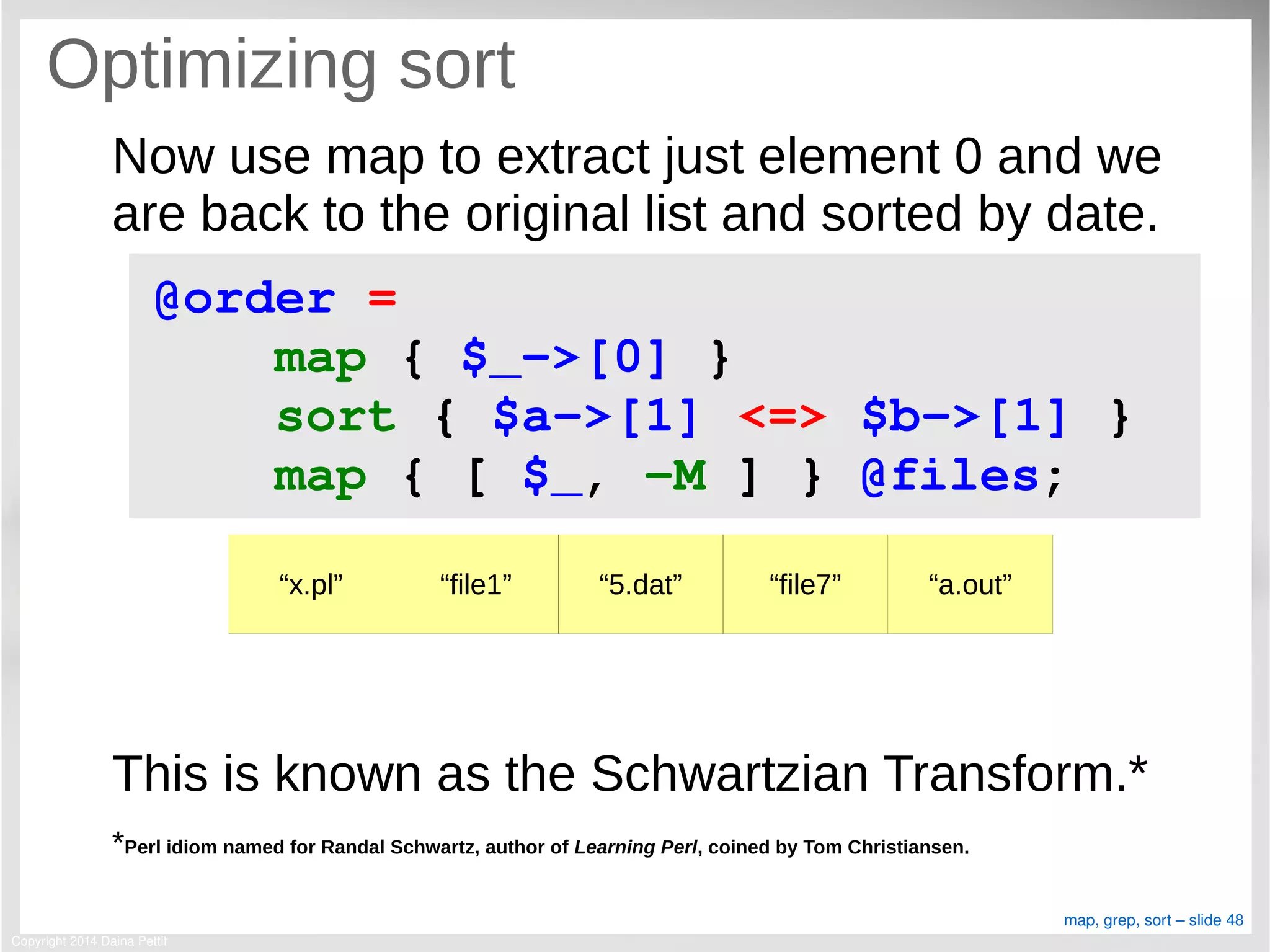 Copyright 2014 Daina Pettit
map, grep, sort – slide 48
Optimizing sort
Now use map to extract just element 0 and we
are back to the original list and sorted by date.
This is known as the Schwartzian Transform.*
*Perl idiom named for Randal Schwartz, author of Learning Perl, coined by Tom Christiansen.
@order = 
    map { $_­>[0] }
    sort { $a­>[1] <=> $b­>[1] }
    map { [ $_, ­M ] } @files;
“x.pl” “file1” “5.dat” “file7” “a.out”
 