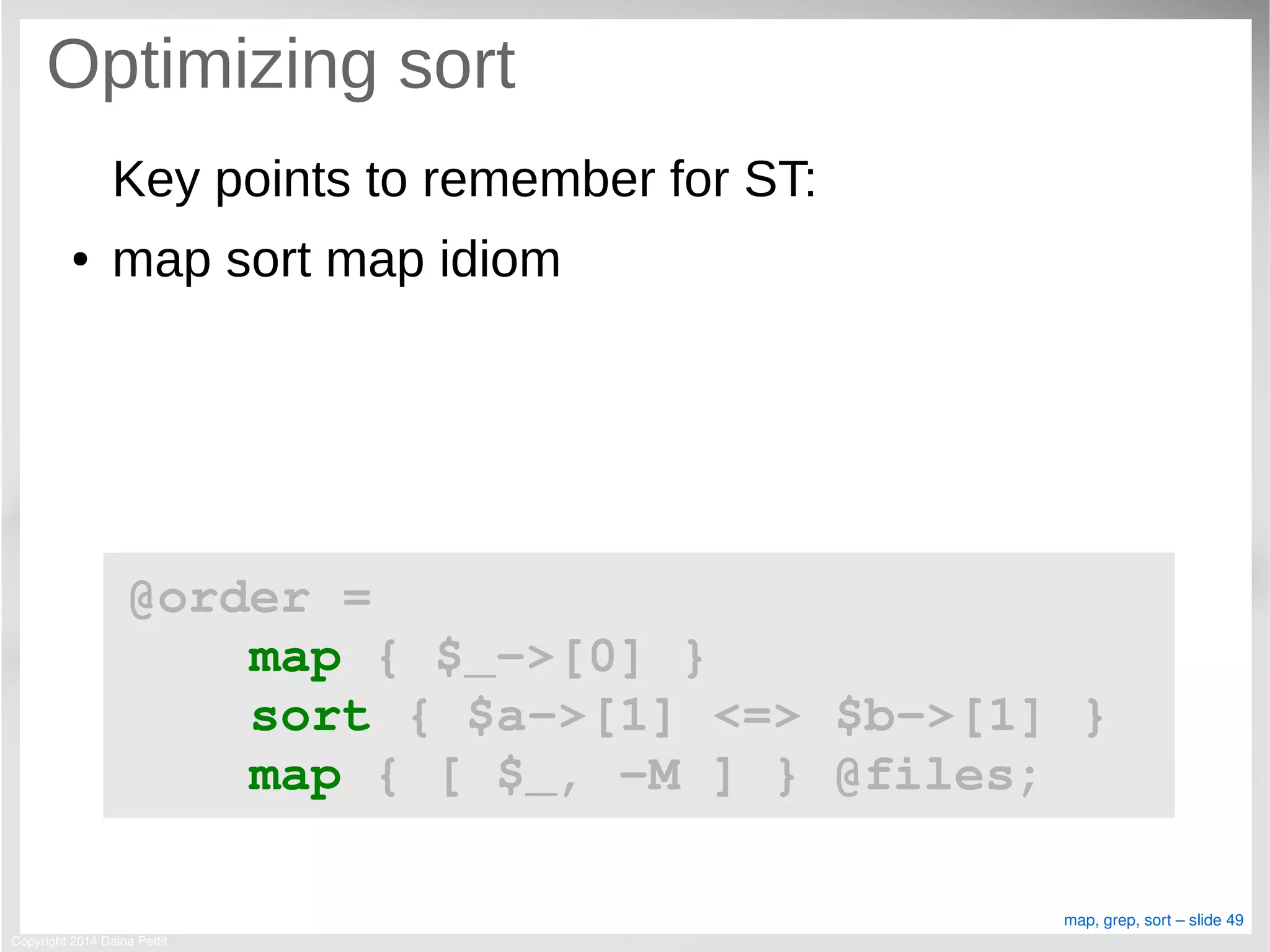 Copyright 2014 Daina Pettit
map, grep, sort – slide 49
Optimizing sort
Key points to remember for ST:
● map sort map idiom
@order = 
    map { $_­>[0] }
    sort { $a­>[1] <=> $b­>[1] }
    map { [ $_, ­M ] } @files;
 