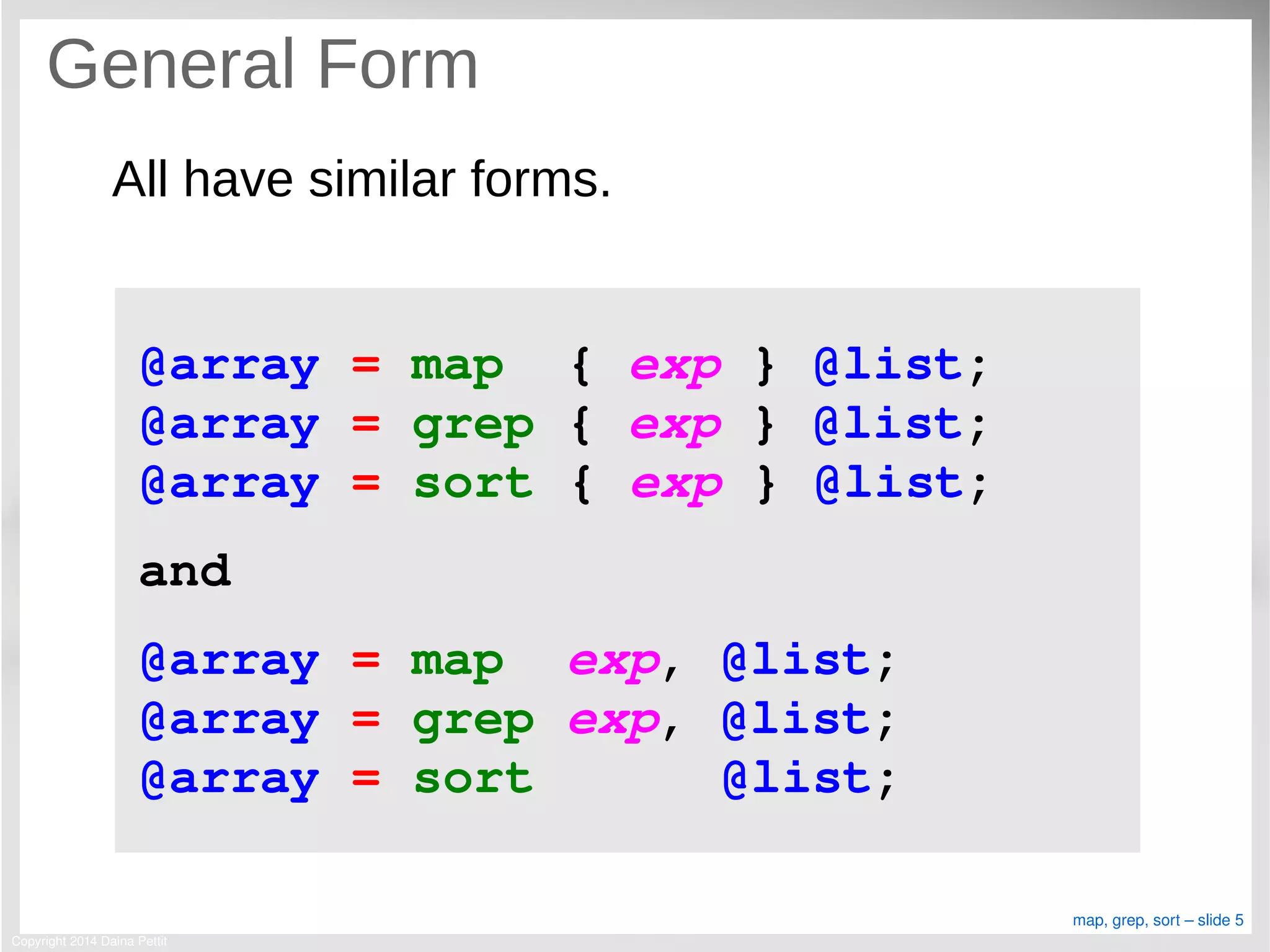 Copyright 2014 Daina Pettit
map, grep, sort – slide 5
General Form
All have similar forms.
@array = map  { exp } @list;
@array = grep { exp } @list;
@array = sort { exp } @list;
and
@array = map  exp, @list;
@array = grep exp, @list;
@array = sort      @list;
 