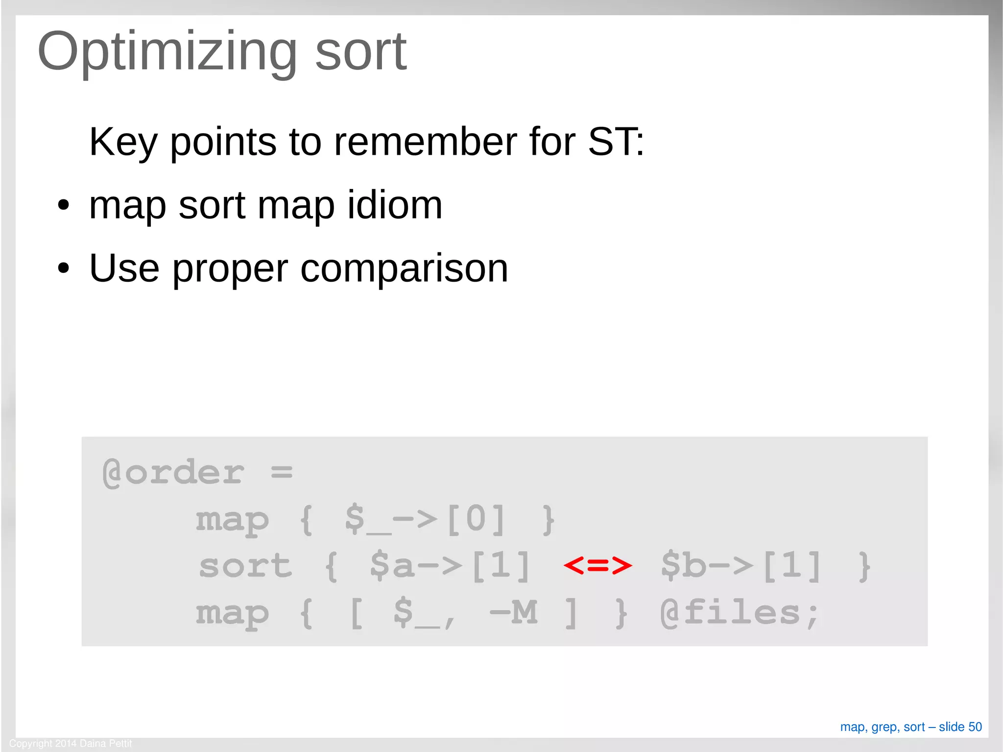 Copyright 2014 Daina Pettit
map, grep, sort – slide 50
Optimizing sort
Key points to remember for ST:
● map sort map idiom
● Use proper comparison
@order = 
    map { $_­>[0] }
    sort { $a­>[1] <=> $b­>[1] }
    map { [ $_, ­M ] } @files;
 