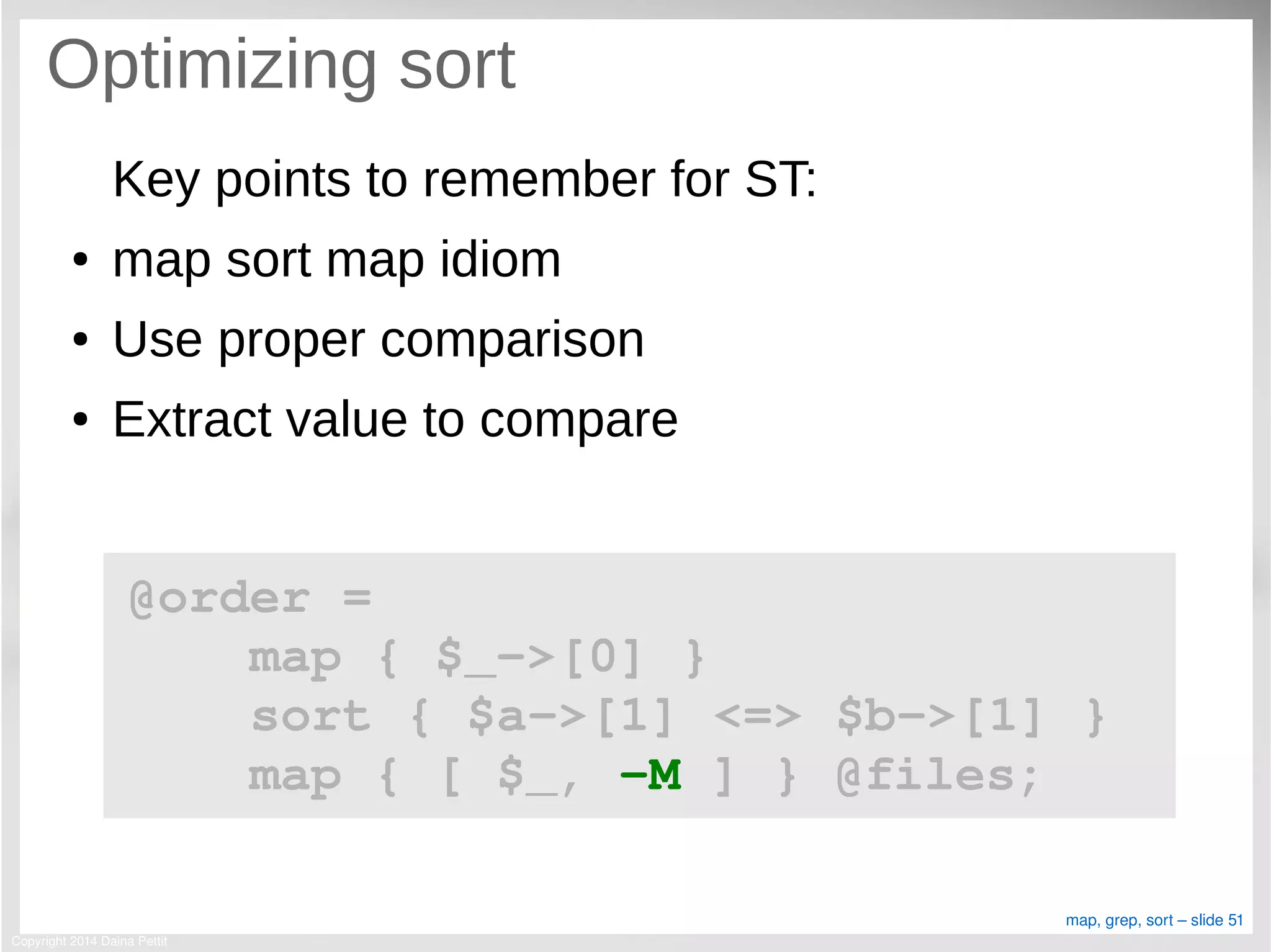 Copyright 2014 Daina Pettit
map, grep, sort – slide 51
Optimizing sort
Key points to remember for ST:
● map sort map idiom
● Use proper comparison
● Extract value to compare
@order = 
    map { $_­>[0] }
    sort { $a­>[1] <=> $b­>[1] }
    map { [ $_, ­M ] } @files;
 