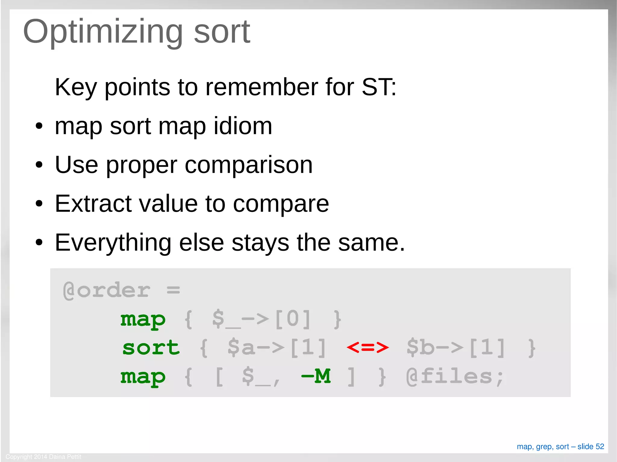 Copyright 2014 Daina Pettit
map, grep, sort – slide 52
Optimizing sort
Key points to remember for ST:
● map sort map idiom
● Use proper comparison
● Extract value to compare
● Everything else stays the same.
@order = 
    map { $_­>[0] }
    sort { $a­>[1] <=> $b­>[1] }
    map { [ $_, ­M ] } @files;
 