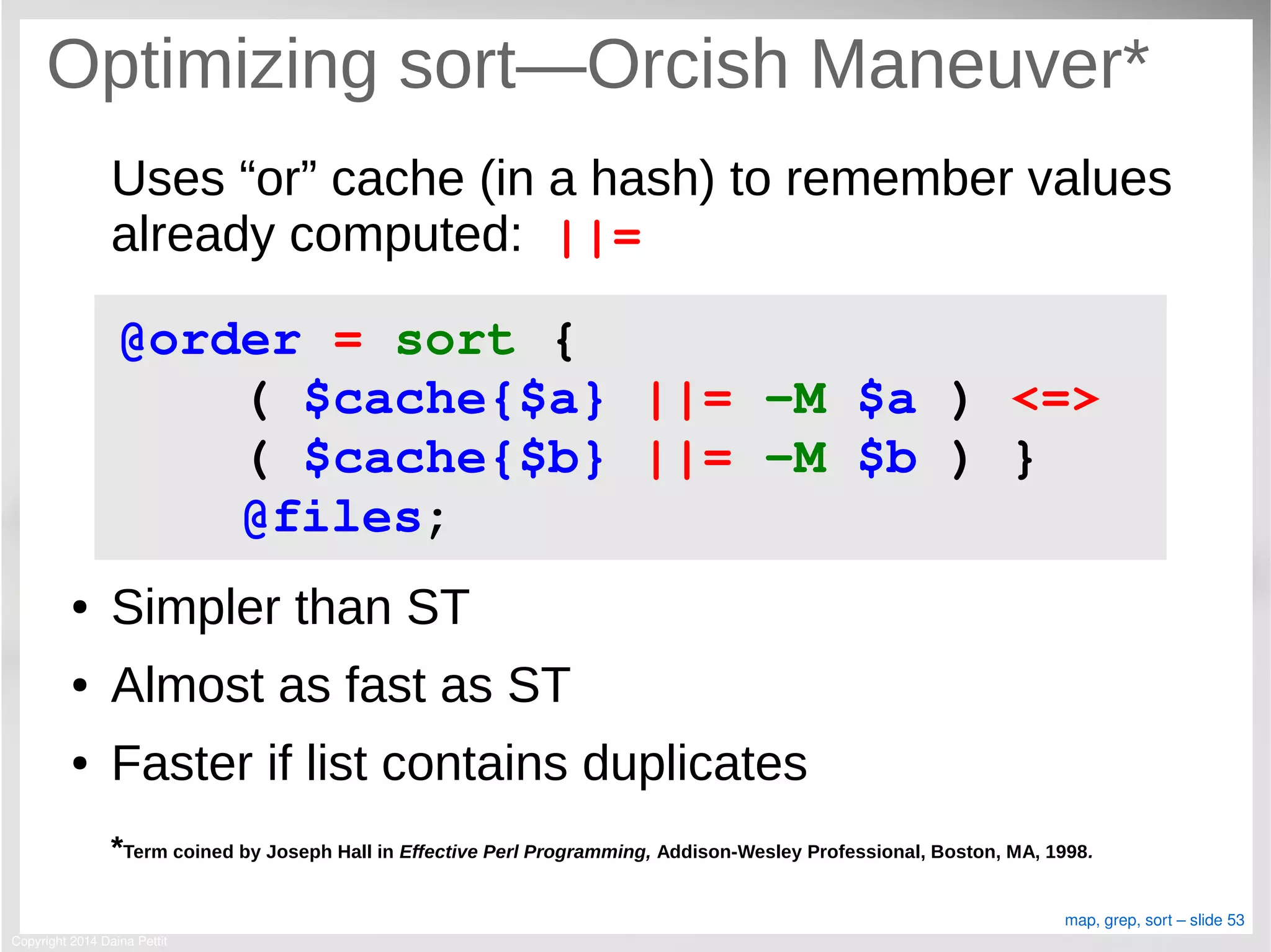 Copyright 2014 Daina Pettit
map, grep, sort – slide 53
Optimizing sort—Orcish Maneuver*
Uses “or” cache (in a hash) to remember values
already computed: ||=
● Simpler than ST
● Almost as fast as ST
● Faster if list contains duplicates
*Term coined by Joseph Hall in Effective Perl Programming, Addison-Wesley Professional, Boston, MA, 1998.
@order = sort { 
    ( $cache{$a} ||= ­M $a ) <=> 
    ( $cache{$b} ||= ­M $b ) }
    @files;
 