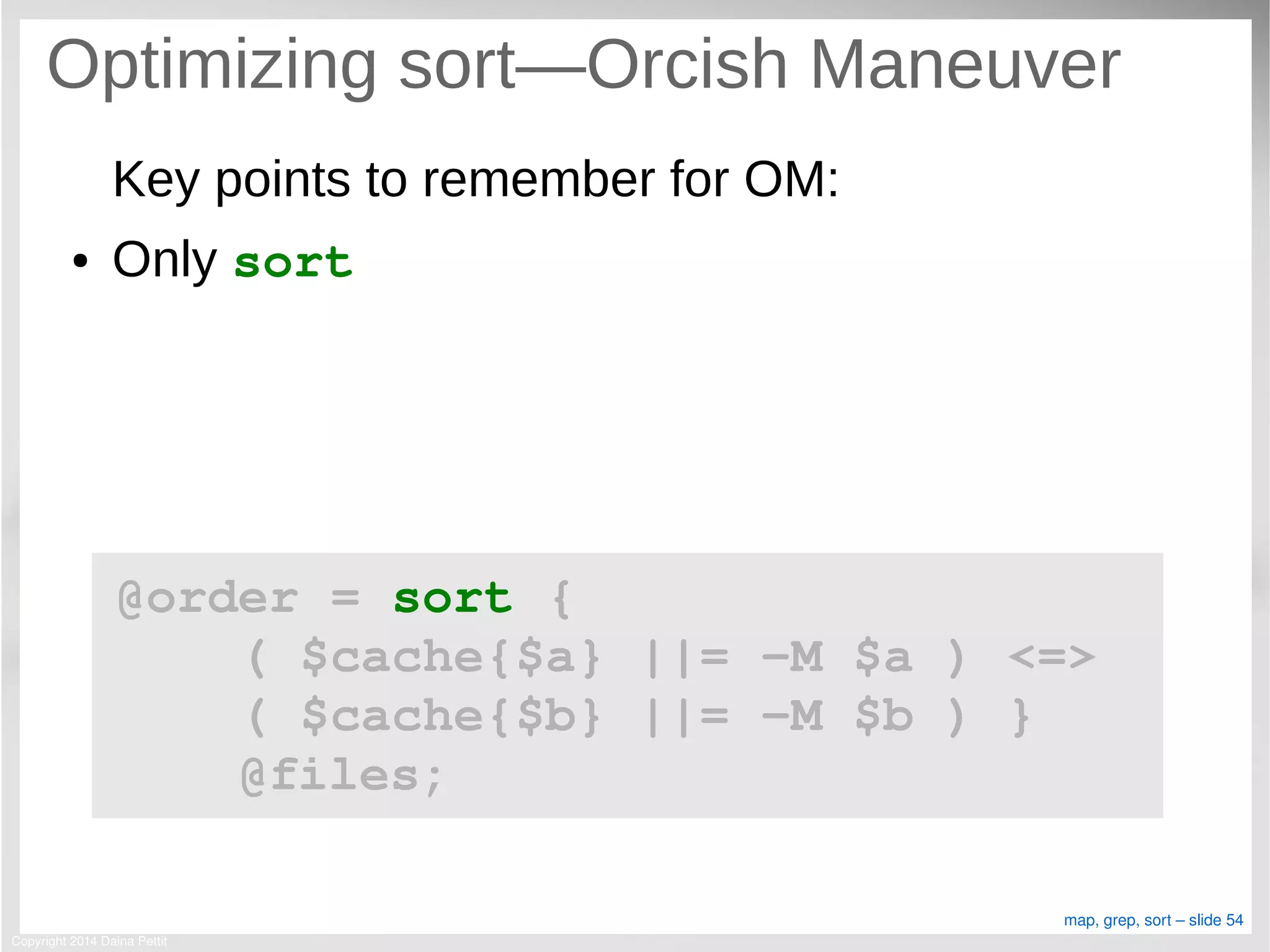 Copyright 2014 Daina Pettit
map, grep, sort – slide 54
Optimizing sort—Orcish Maneuver
Key points to remember for OM:
● Only sort
@order = sort { 
    ( $cache{$a} ||= ­M $a ) <=> 
    ( $cache{$b} ||= ­M $b ) }
    @files;
 