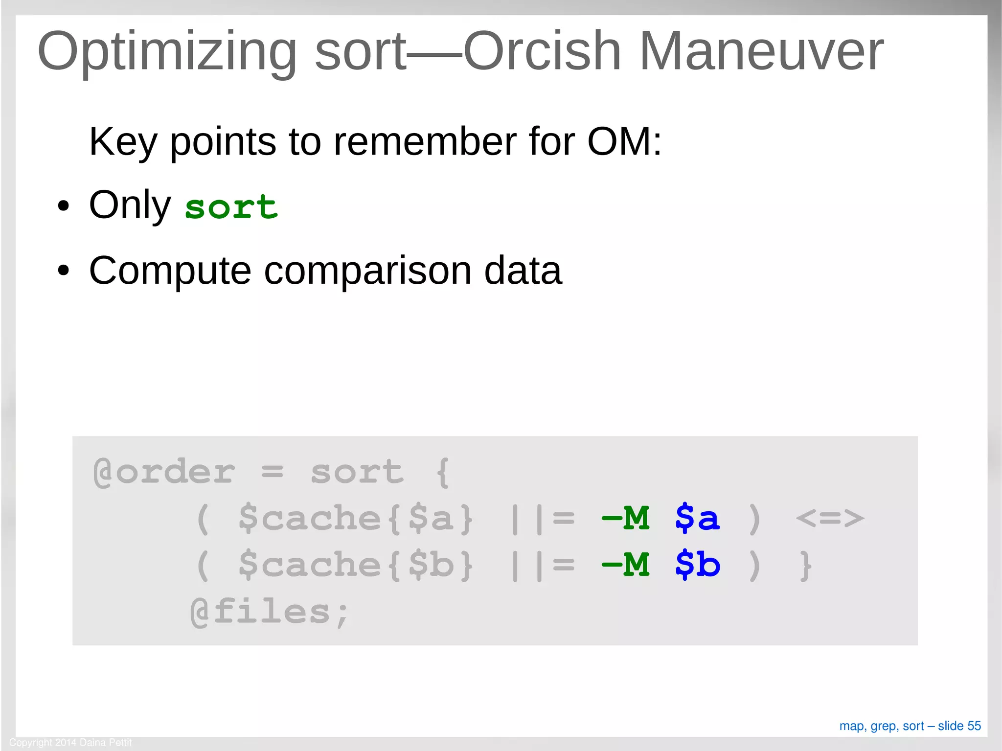 Copyright 2014 Daina Pettit
map, grep, sort – slide 55
Optimizing sort—Orcish Maneuver
Key points to remember for OM:
● Only sort
● Compute comparison data
@order = sort { 
    ( $cache{$a} ||= ­M $a ) <=> 
    ( $cache{$b} ||= ­M $b ) }
    @files;
 