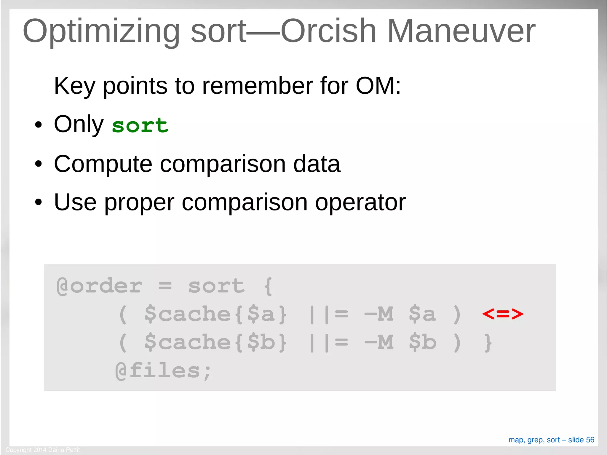 Copyright 2014 Daina Pettit
map, grep, sort – slide 56
Optimizing sort—Orcish Maneuver
Key points to remember for OM:
● Only sort
● Compute comparison data
● Use proper comparison operator
@order = sort { 
    ( $cache{$a} ||= ­M $a ) <=> 
    ( $cache{$b} ||= ­M $b ) }
    @files;
 