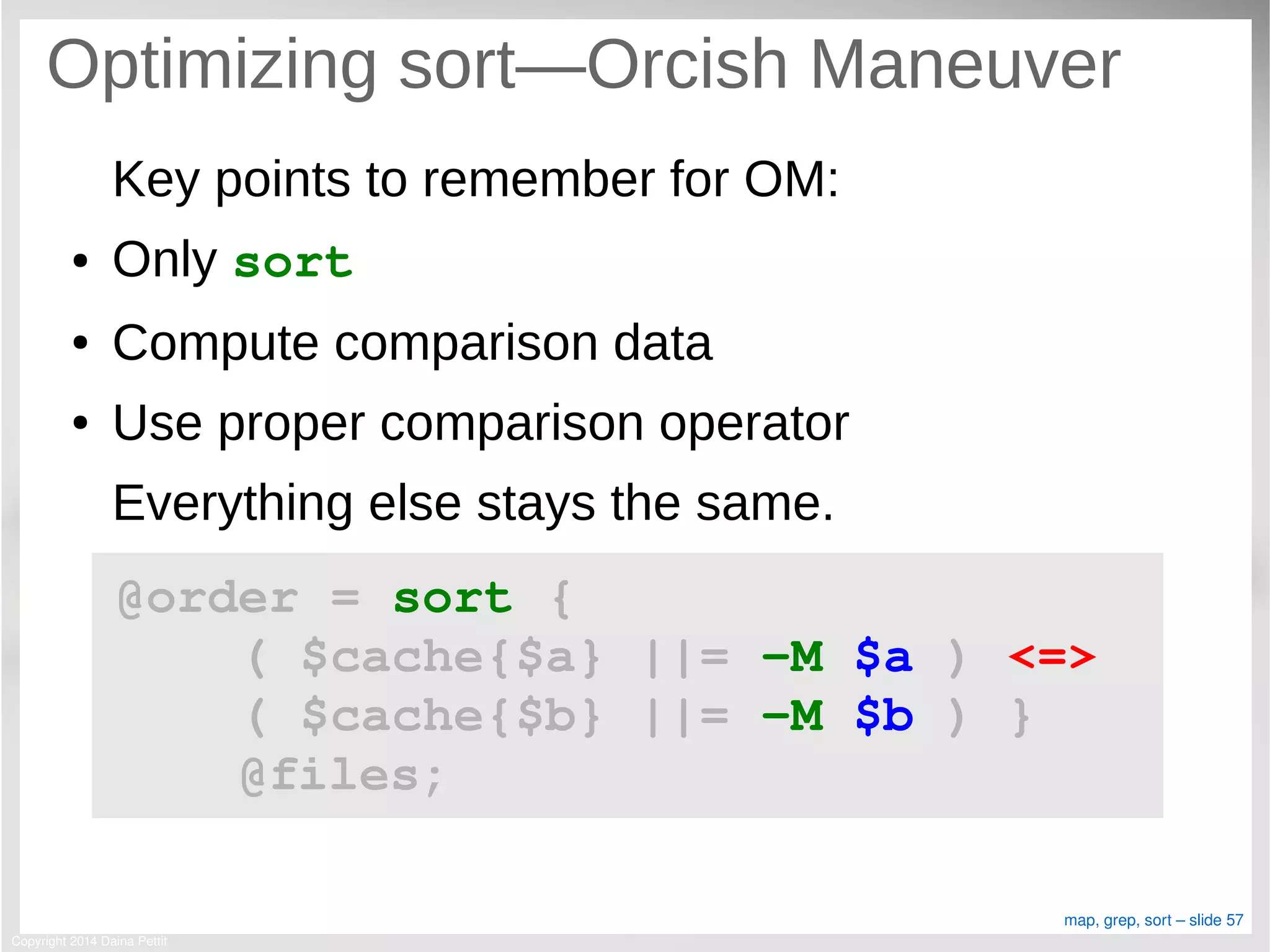 Copyright 2014 Daina Pettit
map, grep, sort – slide 57
Optimizing sort—Orcish Maneuver
Key points to remember for OM:
● Only sort
● Compute comparison data
● Use proper comparison operator
Everything else stays the same.
@order = sort { 
    ( $cache{$a} ||= ­M $a ) <=> 
    ( $cache{$b} ||= ­M $b ) }
    @files;
 