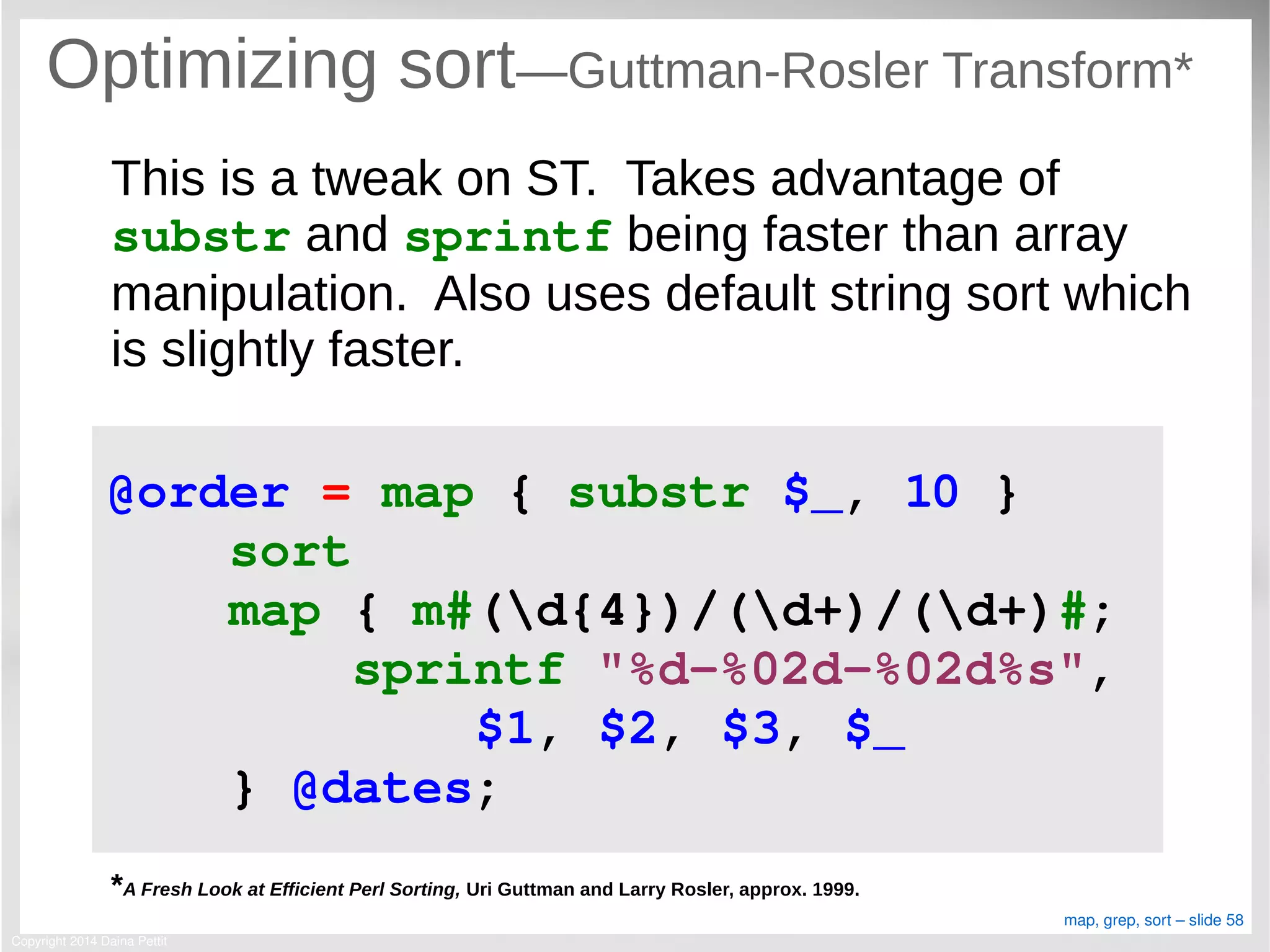 Copyright 2014 Daina Pettit
map, grep, sort – slide 58
Optimizing sort—Guttman-Rosler Transform*
This is a tweak on ST. Takes advantage of
substr and sprintf being faster than array
manipulation. Also uses default string sort which
is slightly faster.
*A Fresh Look at Efficient Perl Sorting, Uri Guttman and Larry Rosler, approx. 1999.
@order = map { substr $_, 10 }
    sort
    map { m#(d{4})/(d+)/(d+)#;
        sprintf "%d­%02d­%02d%s", 
            $1, $2, $3, $_
    } @dates;
 