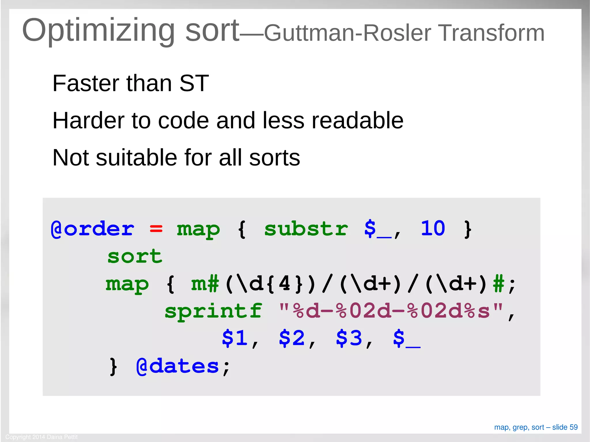 Copyright 2014 Daina Pettit
map, grep, sort – slide 59
Optimizing sort—Guttman-Rosler Transform
Faster than ST
Harder to code and less readable
Not suitable for all sorts
@order = map { substr $_, 10 }
    sort
    map { m#(d{4})/(d+)/(d+)#;
        sprintf "%d­%02d­%02d%s", 
            $1, $2, $3, $_
    } @dates;
 
