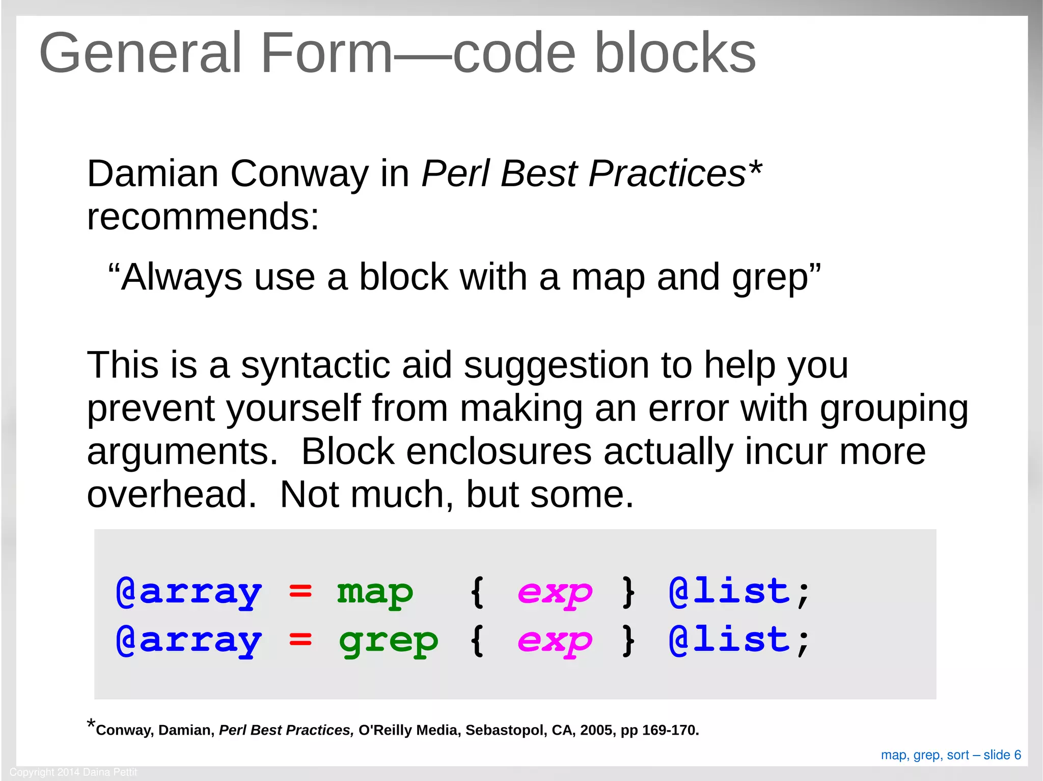 Copyright 2014 Daina Pettit
map, grep, sort – slide 6
General Form—code blocks
Damian Conway in Perl Best Practices*
recommends:
“Always use a block with a map and grep”
This is a syntactic aid suggestion to help you
prevent yourself from making an error with grouping
arguments. Block enclosures actually incur more
overhead. Not much, but some.
*Conway, Damian, Perl Best Practices, O'Reilly Media, Sebastopol, CA, 2005, pp 169-170.
@array = map  { exp } @list;
@array = grep { exp } @list;
 