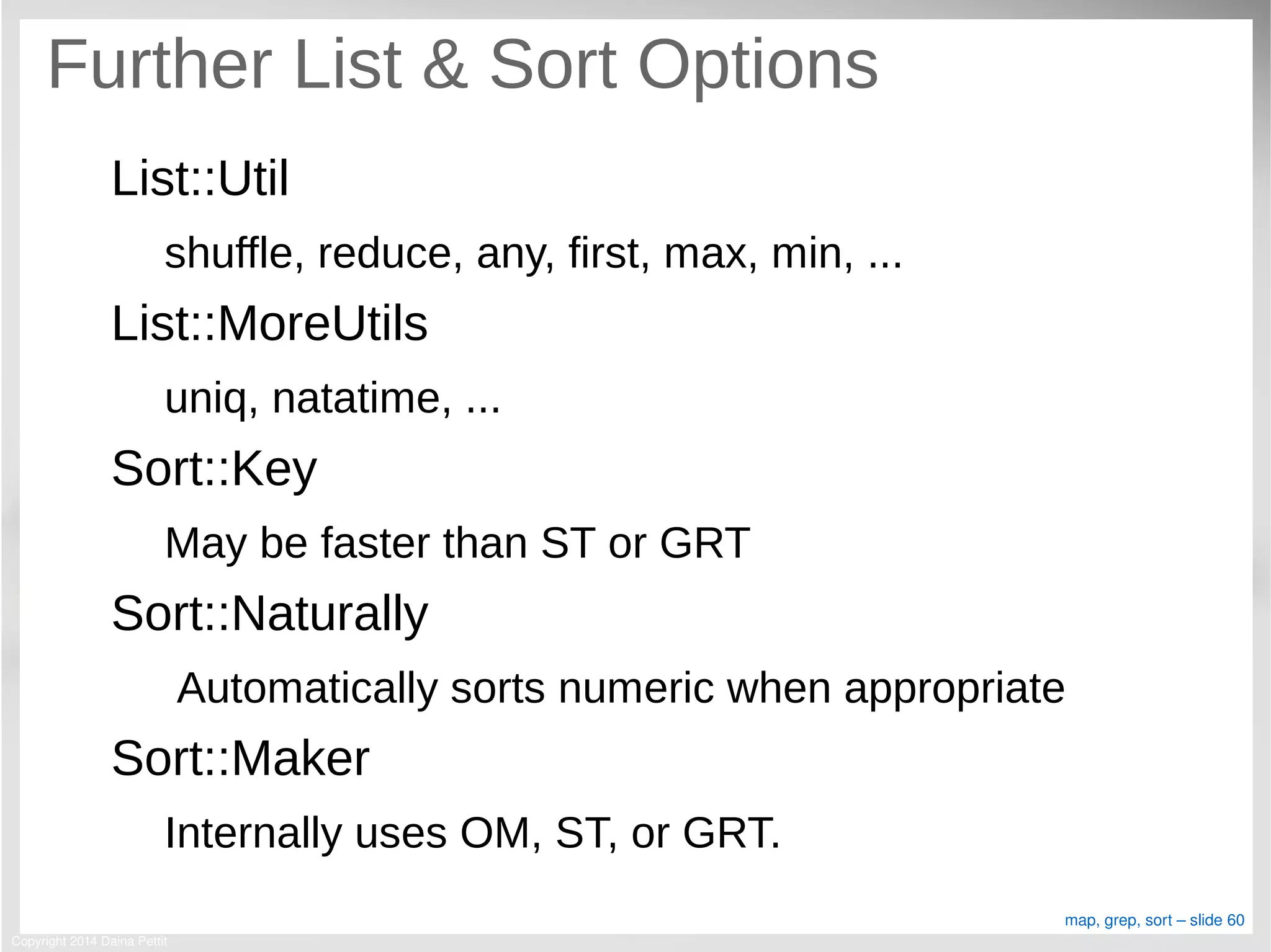 Copyright 2014 Daina Pettit
map, grep, sort – slide 60
Further List & Sort Options
List::Util
shuffle, reduce, any, first, max, min, ...
List::MoreUtils
uniq, natatime, ...
Sort::Key
May be faster than ST or GRT
Sort::Naturally
Automatically sorts numeric when appropriate
Sort::Maker
Internally uses OM, ST, or GRT.
 