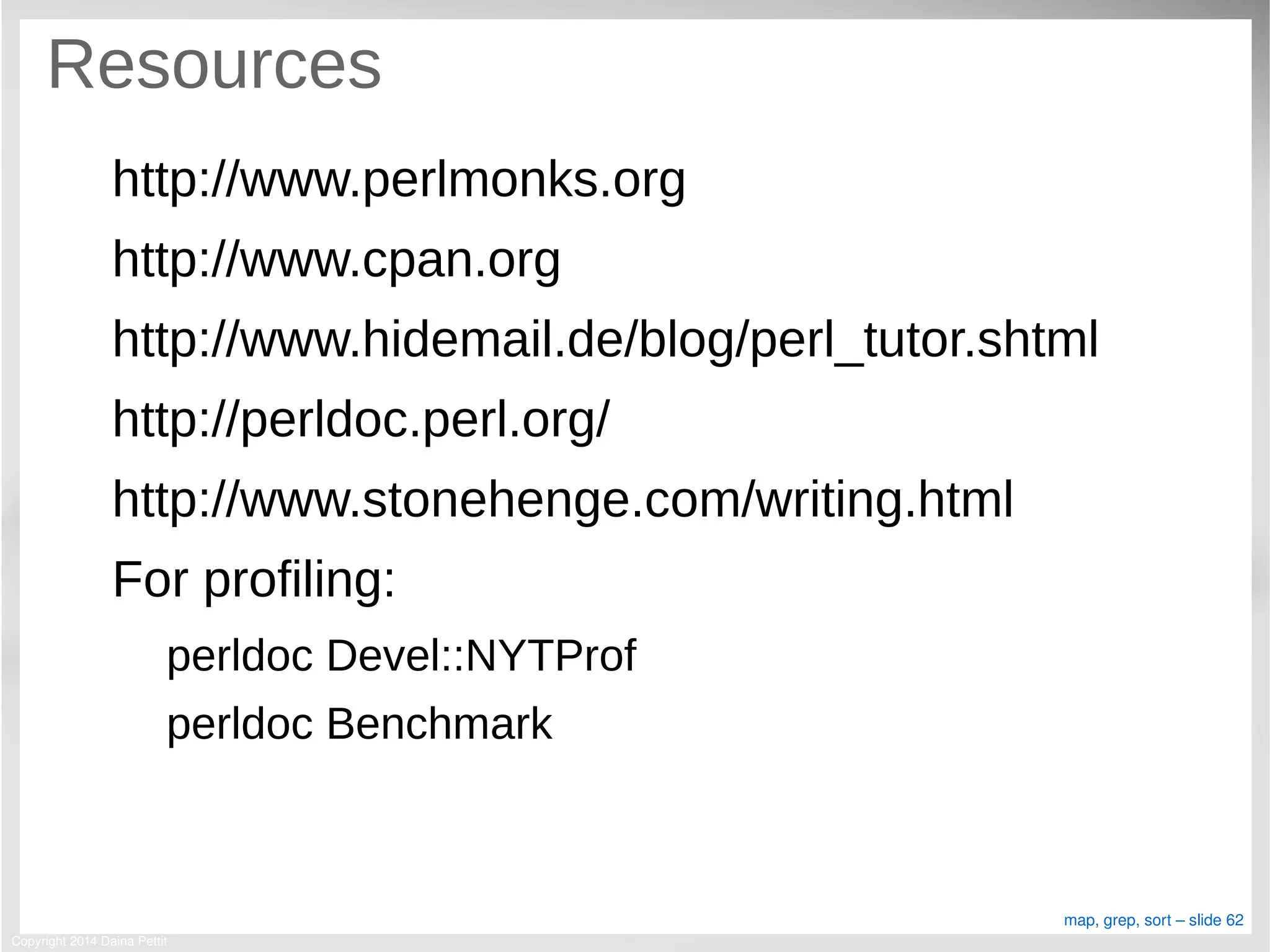 Copyright 2014 Daina Pettit
map, grep, sort – slide 62
Resources
http://www.perlmonks.org
http://www.cpan.org
http://www.hidemail.de/blog/perl_tutor.shtml
http://perldoc.perl.org/
http://www.stonehenge.com/writing.html
For profiling:
perldoc Devel::NYTProf
perldoc Benchmark
 