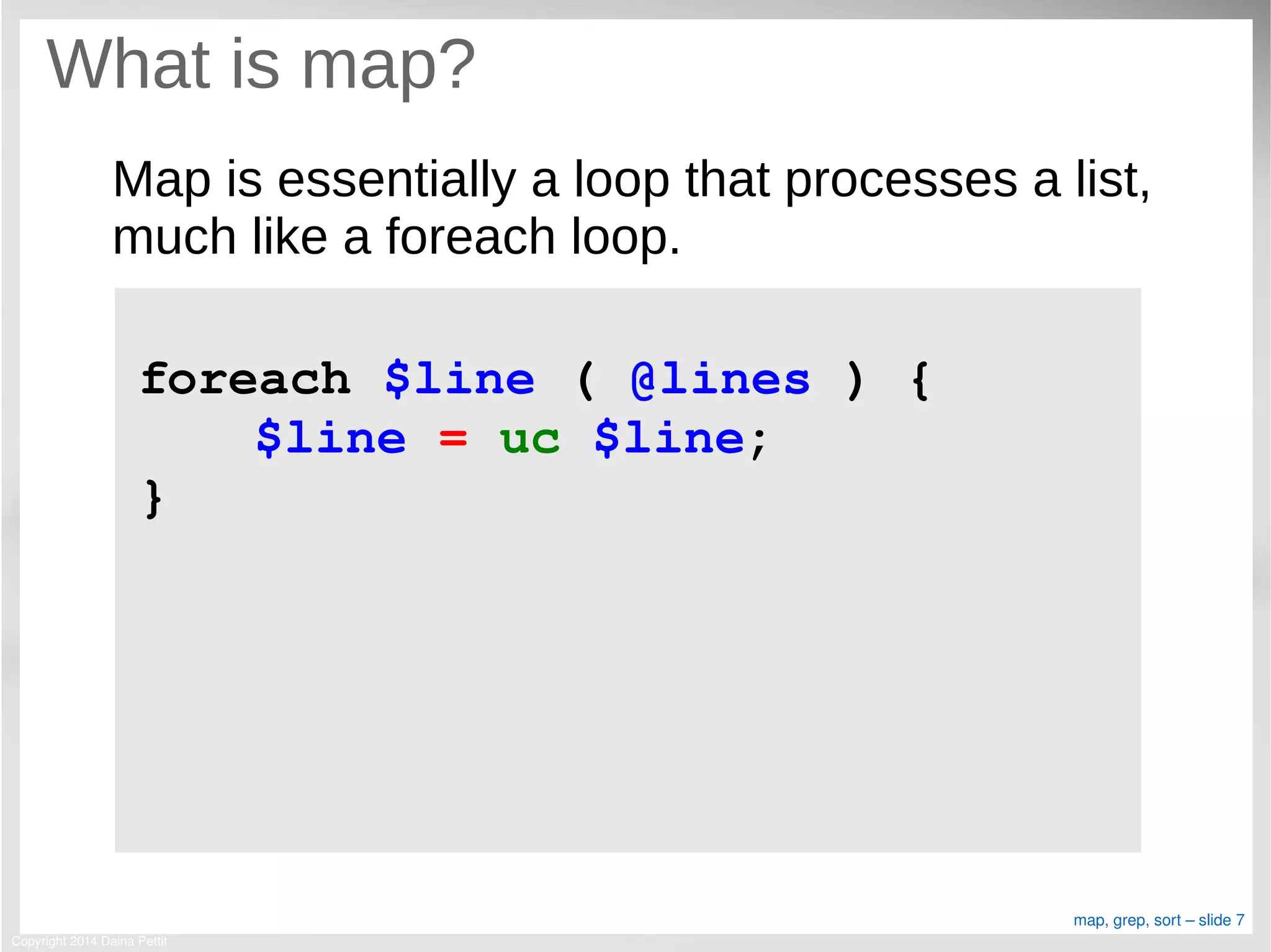 Copyright 2014 Daina Pettit
map, grep, sort – slide 7
What is map?
Map is essentially a loop that processes a list,
much like a foreach loop.
foreach $line ( @lines ) {
$line = uc $line;
}
 