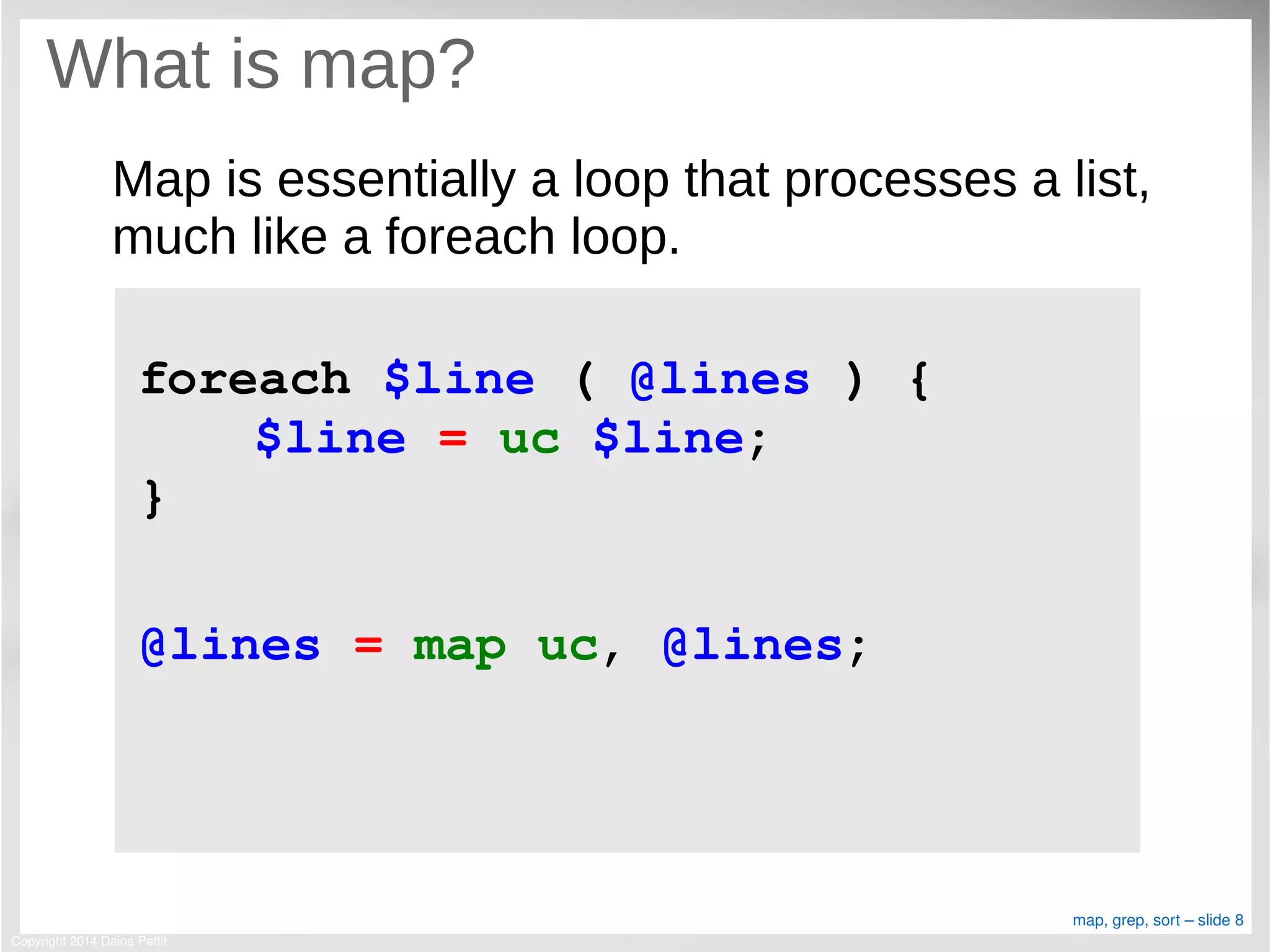 Copyright 2014 Daina Pettit
map, grep, sort – slide 8
What is map?
Map is essentially a loop that processes a list,
much like a foreach loop.
foreach $line ( @lines ) {
$line = uc $line;
}
@lines = map uc, @lines;
 