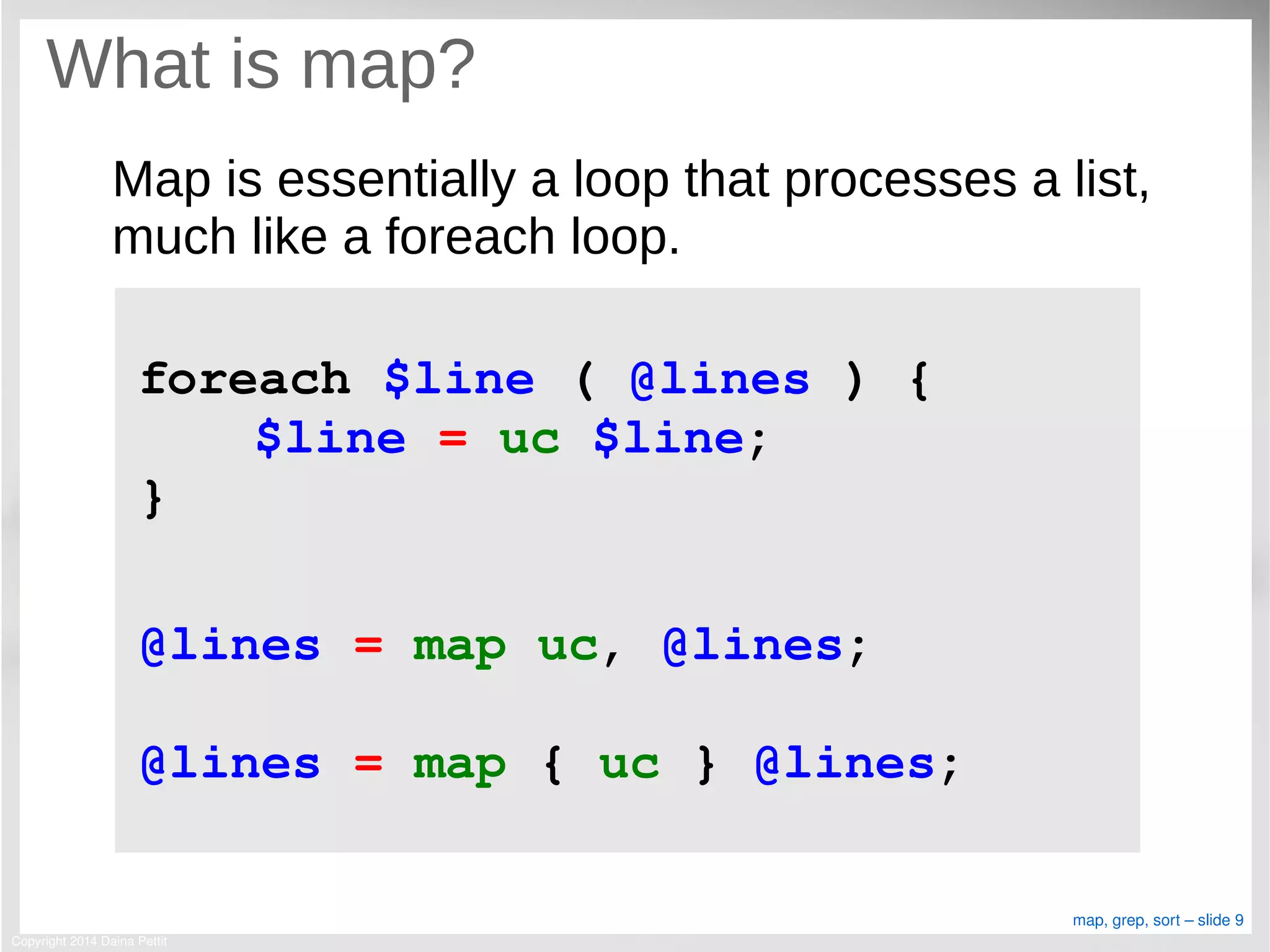 Copyright 2014 Daina Pettit
map, grep, sort – slide 9
What is map?
Map is essentially a loop that processes a list,
much like a foreach loop.
foreach $line ( @lines ) {
$line = uc $line;
}
@lines = map uc, @lines;
@lines = map { uc } @lines;
 