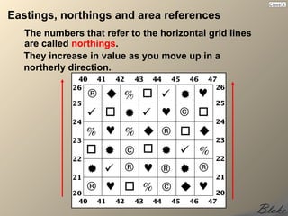Eastings, northings and area references
  The numbers that refer to the horizontal grid lines
  are called northings.
  They increase in value as you move up in a
  northerly direction.
 