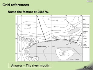 Grid references
   Name the feature at 258576.




     Answer – The river mouth
 