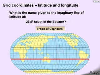 Grid coordinates – latitude and longitude
   What is the name given to the imaginary line of
   latitude at:
             23.5O south of the Equator?

                    Tropic of Capricorn
 
