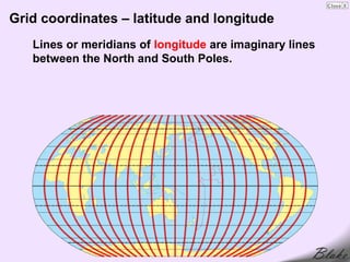 Grid coordinates – latitude and longitude
   Lines or meridians of longitude are imaginary lines
   between the North and South Poles.
 