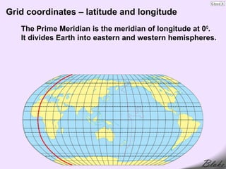 Grid coordinates – latitude and longitude
   The Prime Meridian is the meridian of longitude at 0 O.
   It divides Earth into eastern and western hemispheres.
 