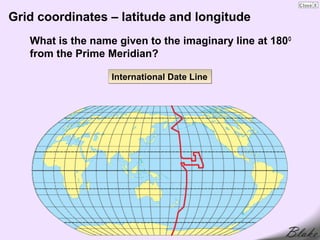 Grid coordinates – latitude and longitude
   What is the name given to the imaginary line at 180 O
   from the Prime Meridian?

                   International Date Line
 