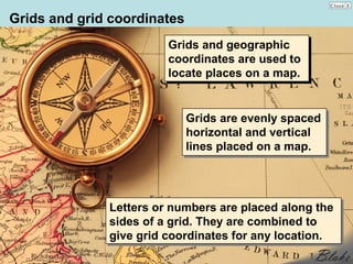 Grids and grid coordinates
                        Grids and geographic
                         Grids and geographic
                        coordinates are used to
                         coordinates are used to
                        locate places on a map.
                         locate places on a map.


                             Grids are evenly spaced
                              Grids are evenly spaced
                             horizontal and vertical
                              horizontal and vertical
                             lines placed on a map.
                              lines placed on a map.




              Letters or numbers are placed along the
              Letters or numbers are placed along the
              sides of a grid. They are combined to
              sides of a grid. They are combined to
              give grid coordinates for any location.
              give grid coordinates for any location.
 