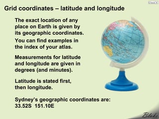 Grid coordinates – latitude and longitude
   The exact location of any
   place on Earth is given by
   its geographic coordinates.
   You can find examples in
   the index of your atlas.
   Measurements for latitude
   and longitude are given in
   degrees (and minutes).

   Latitude is stated first,
   then longitude.

   Sydney’s geographic coordinates are:
   33.52S 151.10E
 