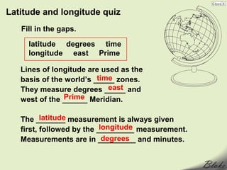 Latitude and longitude quiz
   Fill in the gaps.

     latitude degrees time
     longitude east Prime

   Lines of longitude are used as the
                         time
   basis of the world’s _____ zones.
                            east
   They measure degrees _____ and
                Prime
   west of the ______ Meridian.

          latitude
   The _______ measurement is always given
                           longitude
   first, followed by the _________ measurement.
                            degrees
   Measurements are in _________ and minutes.
 