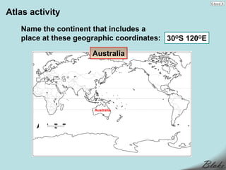 Atlas activity
   Name the continent that includes a
   place at these geographic coordinates: 30OS 120OE

                     Australia




                      Australia
 