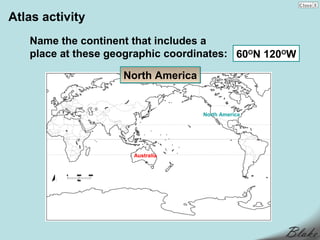 Atlas activity
   Name the continent that includes a
   place at these geographic coordinates: 60ON 120OW

                    North America


                                    North America




                      Australia
 