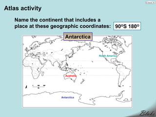 Atlas activity
   Name the continent that includes a
   place at these geographic coordinates: 90OS 180O

                       Antarctica


                                    North America




                        Australia




                     Antarctica
 