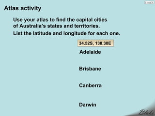 Atlas activity
   Use your atlas to find the capital cities
   of Australia’s states and territories.
   List the latitude and longitude for each one.
                              34.52S, 138.30E

                              Adelaide


                              Brisbane


                              Canberra


                              Darwin
 
