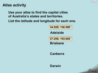Atlas activity
   Use your atlas to find the capital cities
   of Australia’s states and territories.
   List the latitude and longitude for each one.
                              34.52S, 138.30E

                              Adelaide
                              27.25S, 153.02E
                              Brisbane


                              Canberra


                              Darwin
 