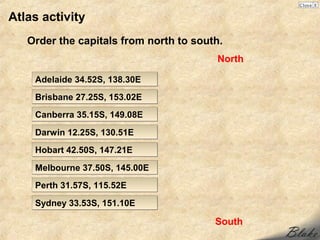 Atlas activity
   Order the capitals from north to south.
                                        North

    Adelaide 34.52S, 138.30E
    Brisbane 27.25S, 153.02E
    Canberra 35.15S, 149.08E

    Darwin 12.25S, 130.51E
    Hobart 42.50S, 147.21E

    Melbourne 37.50S, 145.00E
    Perth 31.57S, 115.52E

    Sydney 33.53S, 151.10E

                                        South
 