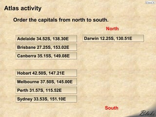 Atlas activity
   Order the capitals from north to south.
                                         North

    Adelaide 34.52S, 138.30E    Darwin 12.25S, 130.51E

    Brisbane 27.25S, 153.02E
    Canberra 35.15S, 149.08E


    Hobart 42.50S, 147.21E

    Melbourne 37.50S, 145.00E
    Perth 31.57S, 115.52E

    Sydney 33.53S, 151.10E

                                         South
 