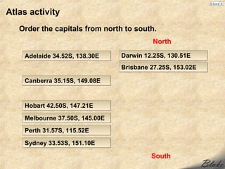 Atlas activity
   Order the capitals from north to south.
                                          North

    Adelaide 34.52S, 138.30E    Darwin 12.25S, 130.51E
                                Brisbane 27.25S, 153.02E

    Canberra 35.15S, 149.08E


    Hobart 42.50S, 147.21E

    Melbourne 37.50S, 145.00E
    Perth 31.57S, 115.52E

    Sydney 33.53S, 151.10E

                                         South
 