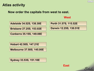 Atlas activity
   Now order the capitals from west to east.
                                          West

    Adelaide 34.52S, 138.30E    Perth 31.57S, 115.52E
    Brisbane 27.25S, 153.02E    Darwin 12.25S, 130.51E

    Canberra 35.15S, 149.08E


    Hobart 42.50S, 147.21E

    Melbourne 37.50S, 145.00E


    Sydney 33.53S, 151.10E

                                         East
 