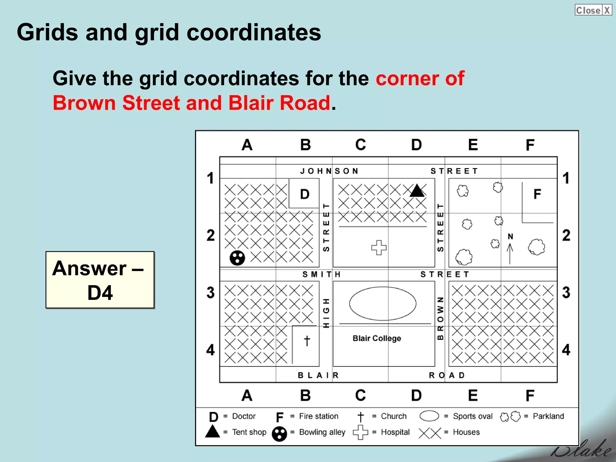 Grids and grid coordinates
   Give the grid coordinates for the corner of
   Brown Street and Blair Road.




   Answer –
      D4
 