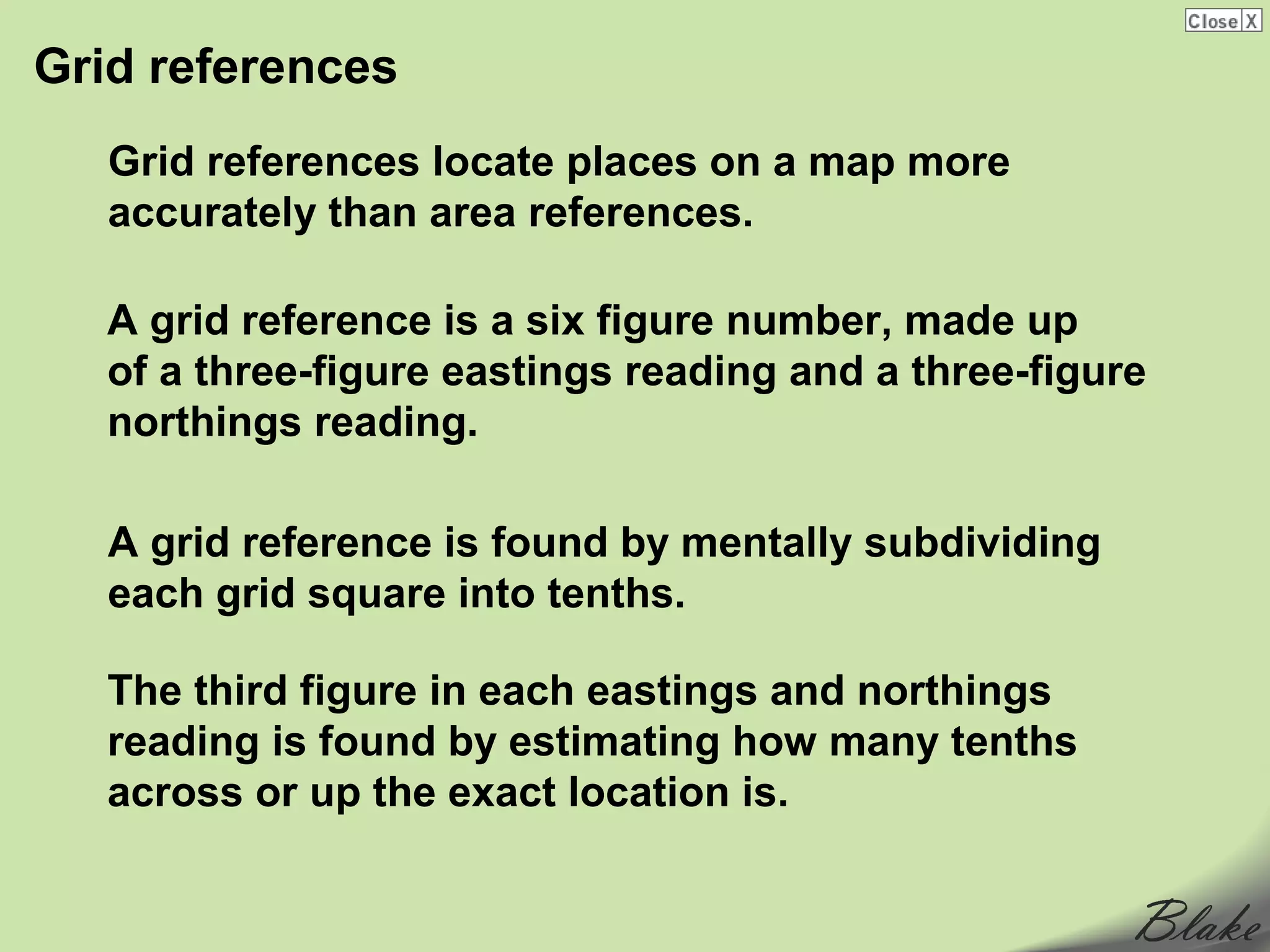 Grid references
   Grid references locate places on a map more
   accurately than area references.

   A grid reference is a six figure number, made up
   of a three-figure eastings reading and a three-figure
   northings reading.

   A grid reference is found by mentally subdividing
   each grid square into tenths.

   The third figure in each eastings and northings
   reading is found by estimating how many tenths
   across or up the exact location is.
 