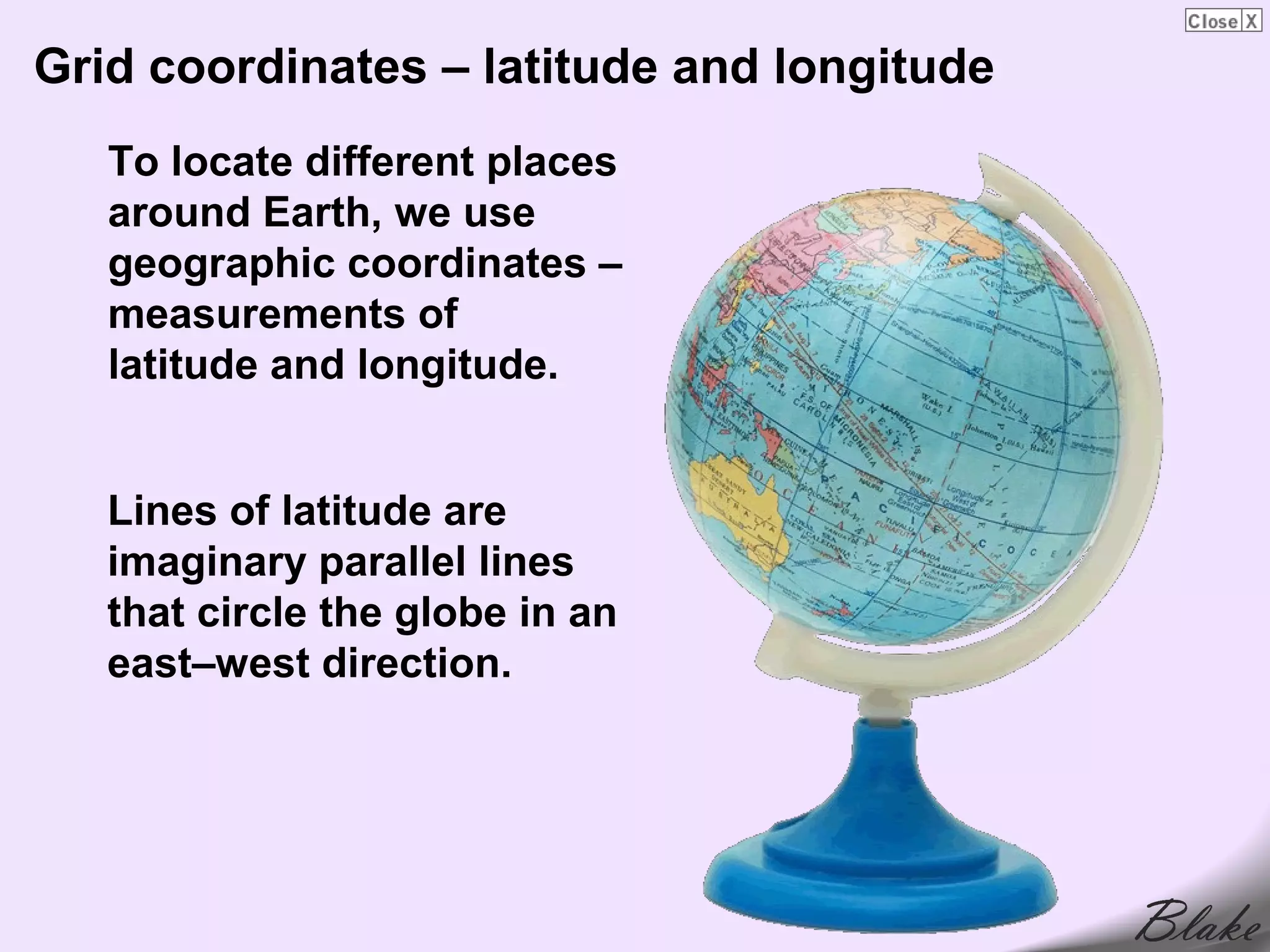 Grid coordinates – latitude and longitude
   To locate different places
   around Earth, we use
   geographic coordinates –
   measurements of
   latitude and longitude.


   Lines of latitude are
   imaginary parallel lines
   that circle the globe in an
   east–west direction.
 