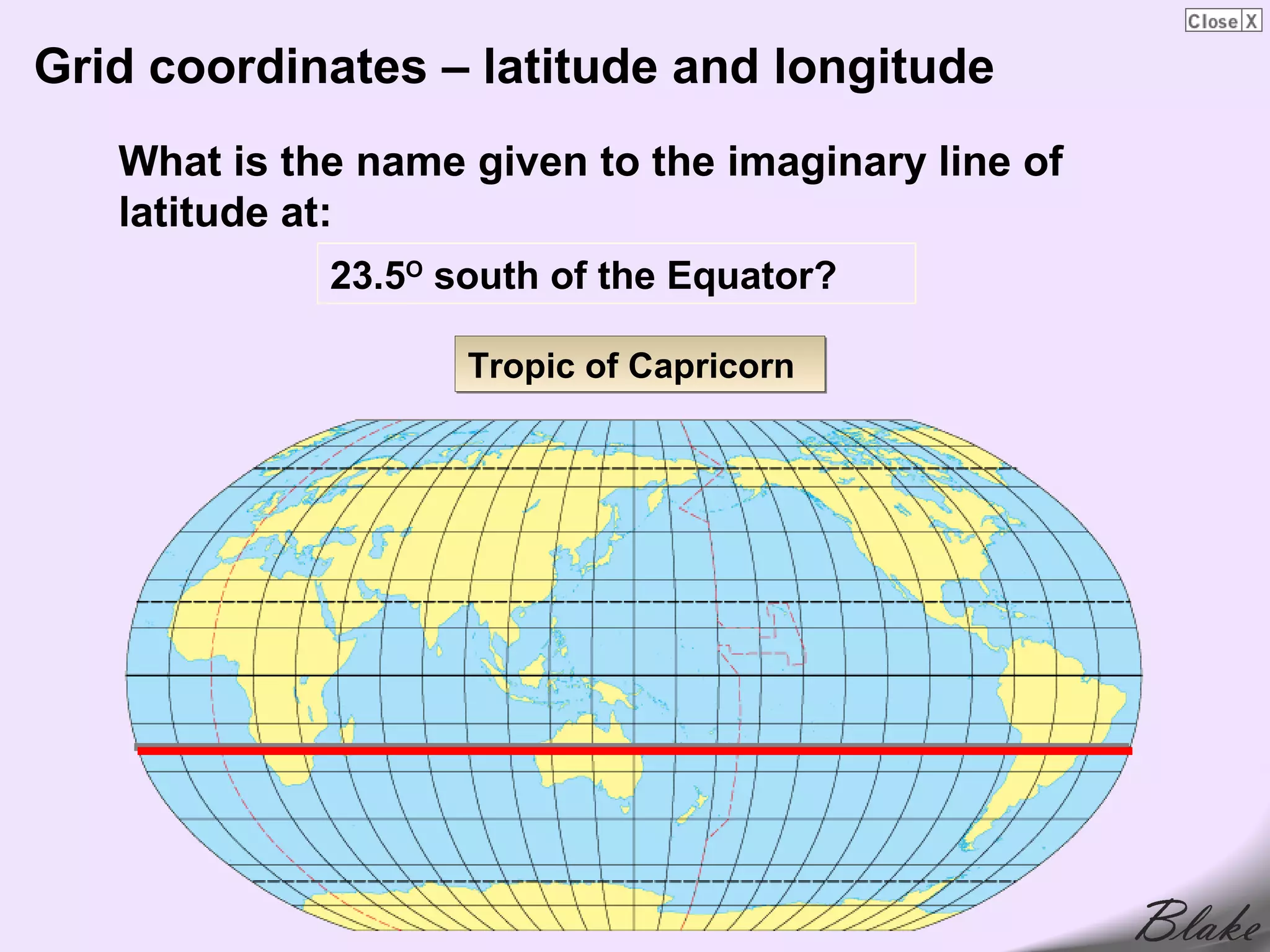 Grid coordinates – latitude and longitude
   What is the name given to the imaginary line of
   latitude at:
             23.5O south of the Equator?

                    Tropic of Capricorn
 
