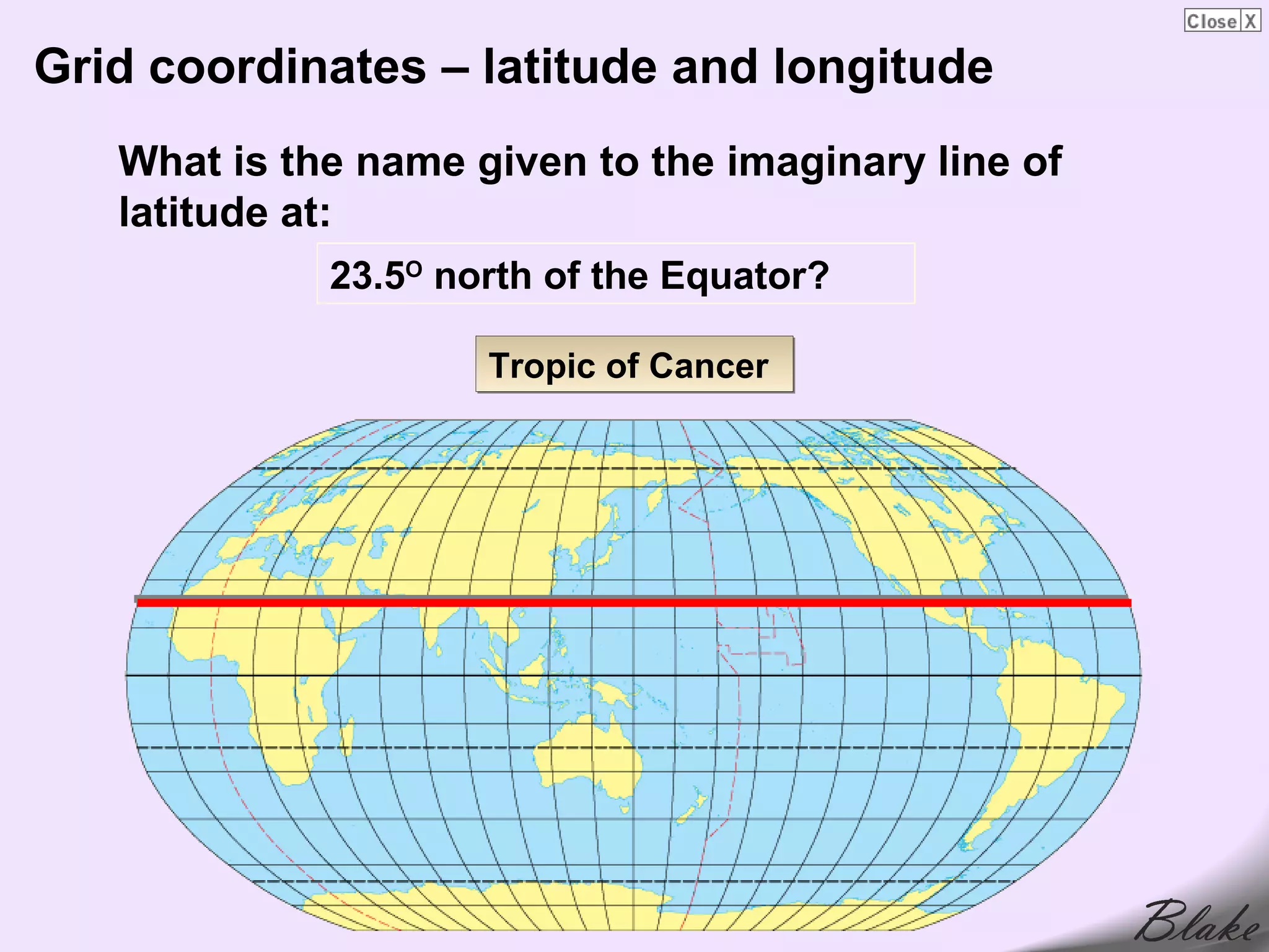 Grid coordinates – latitude and longitude
   What is the name given to the imaginary line of
   latitude at:
             23.5O north of the Equator?

                     Tropic of Cancer
 